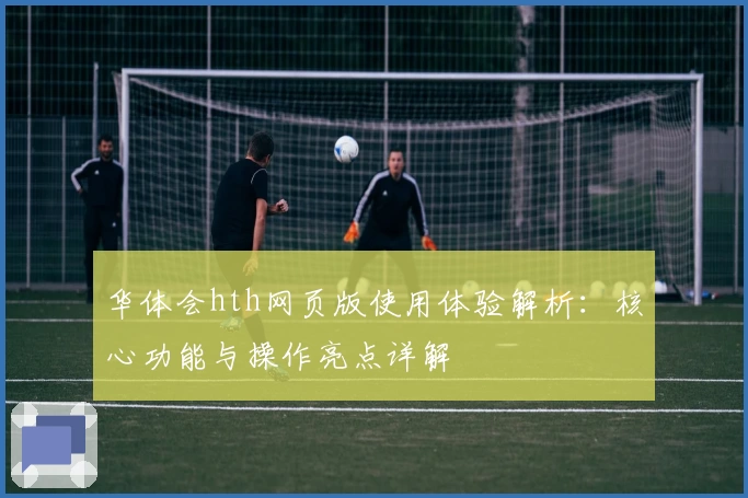 华体会hth网页版使用体验解析：核心功能与操作亮点详解