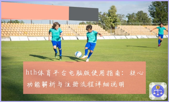hth体育平台电脑版使用指南：核心功能解析与注册流程详细说明